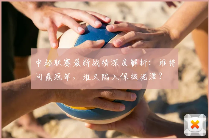 中超联赛最新战绩深度解析：谁将问鼎冠军，谁又陷入保级泥潭？