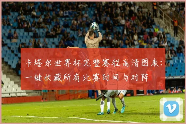 卡塔尔世界杯完整赛程高清图表:一键收藏所有比赛时间与对阵