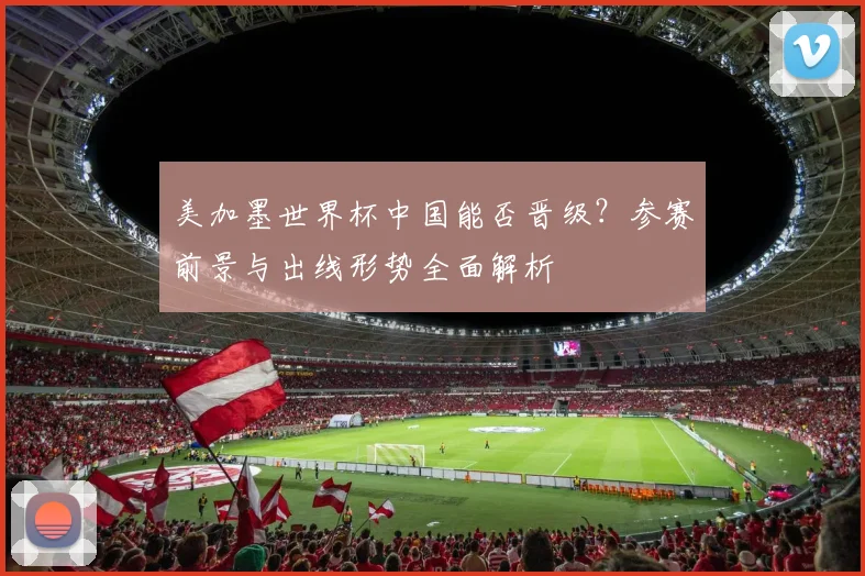 美加墨世界杯中国能否晋级?参赛前景与出线形势全面解析