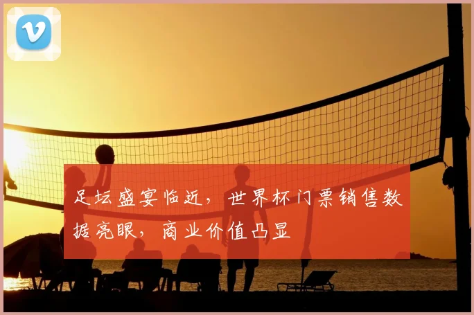 足坛盛宴临近,世界杯门票销售数据亮眼,商业价值凸显