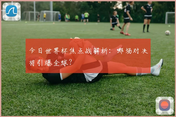 今日世界杯焦点战解析:哪场对决将引爆全球?