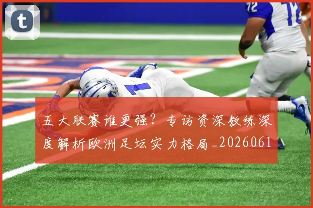 五大联赛谁更强?专访资深教练深度解析欧洲足坛实力格局_20260611141814