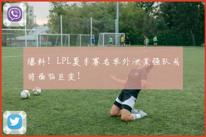 爆料!LPL夏季赛名单外泄某强队或将面临巨变!