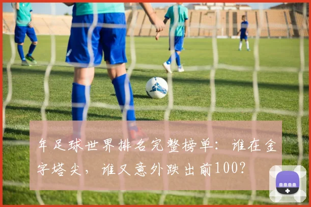 年足球世界排名完整榜单:谁在金字塔尖,谁又意外跌出前100?