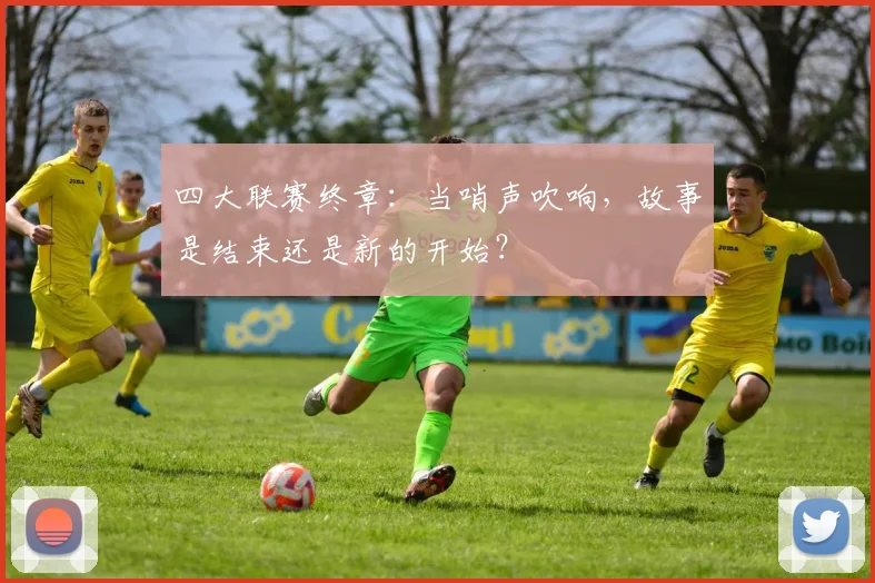 四大联赛终章:当哨声吹响,故事是结束还是新的开始?