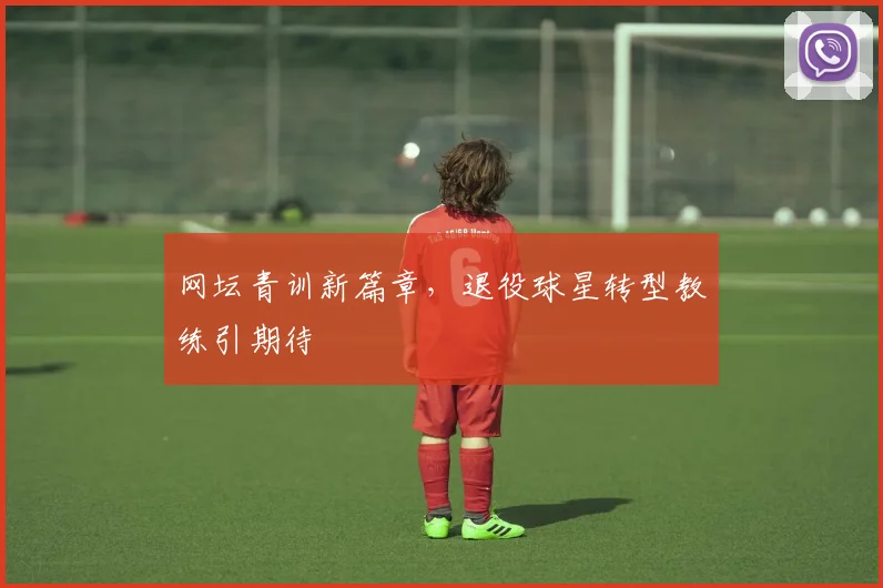 网坛青训新篇章,退役球星转型教练引期待