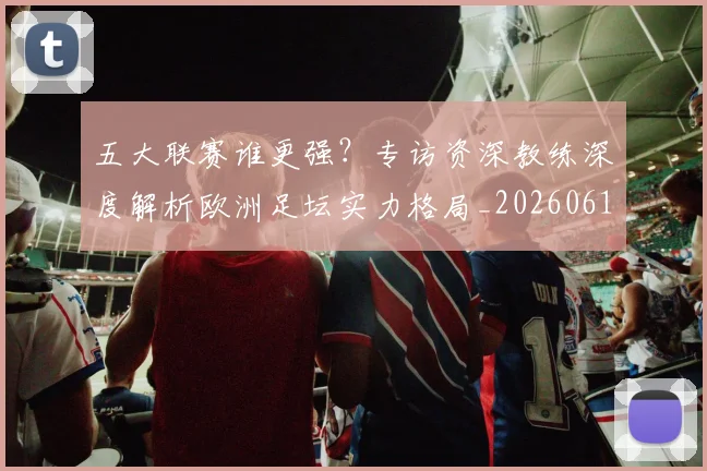 五大联赛谁更强?专访资深教练深度解析欧洲足坛实力格局_20260611141814